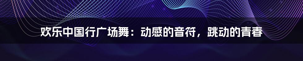 欢乐中国行广场舞:动感的音符,跳动的青春