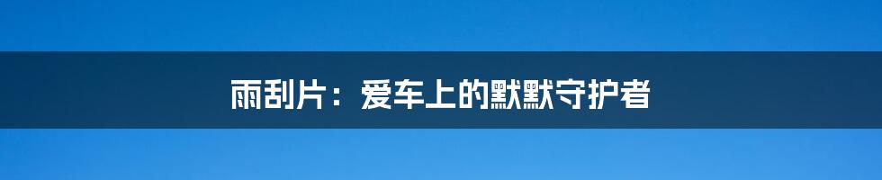 雨刮片：爱车上的默默守护者