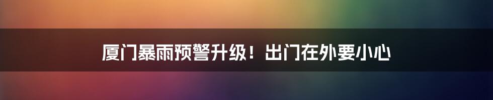 厦门暴雨预警升级!出门在外要小心