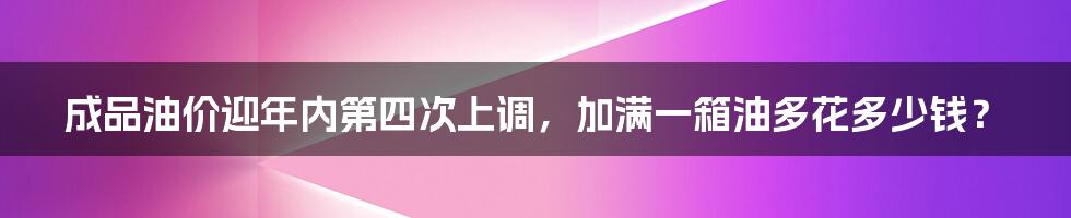 成品油价迎年内第四次上调，加满一箱油多花多少钱？