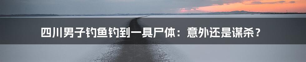 四川男子钓鱼钓到一具尸体:意外还是谋杀?