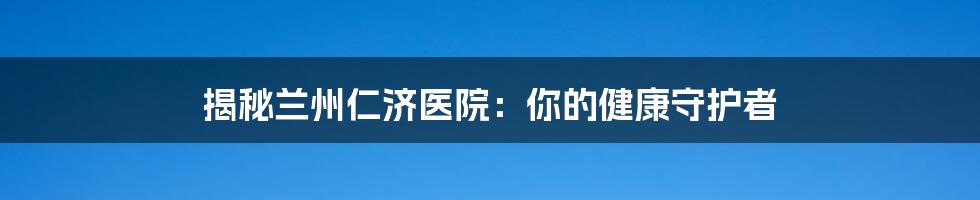 揭秘兰州仁济医院:你的健康守护者
