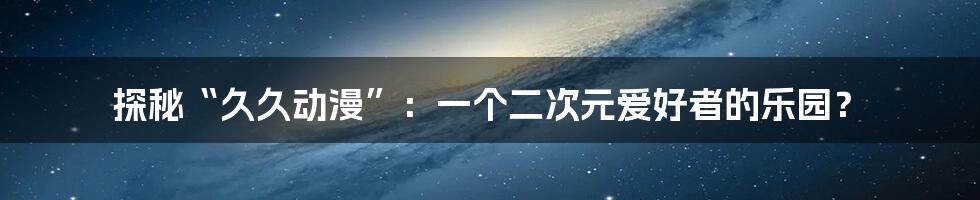 探秘“久久动漫”:一个二次元爱好者的乐园?