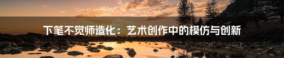 下笔不觉师造化:艺术创作中的模仿与创新