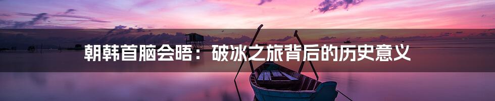 朝韩首脑会晤:破冰之旅背后的历史意义