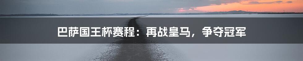 巴萨国王杯赛程:再战皇马,争夺冠军