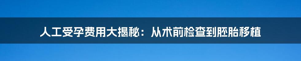 人工受孕费用大揭秘:从术前检查到胚胎移植