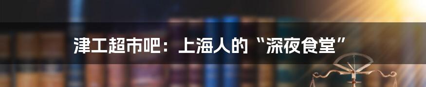 津工超市吧:上海人的“深夜食堂”