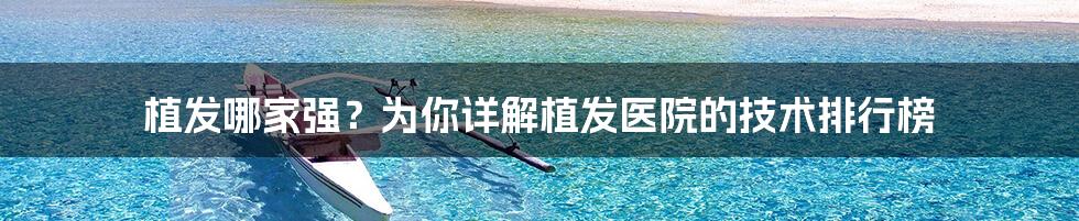 植发哪家强?为你详解植发医院的技术排行榜