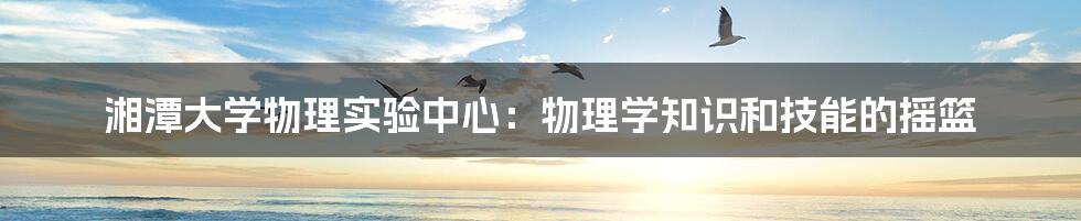 湘潭大学物理实验中心：物理学知识和技能的摇篮