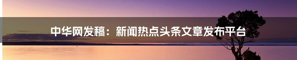 中华网发稿:新闻热点头条文章发布平台