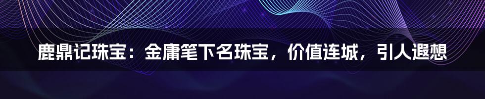 鹿鼎记珠宝:金庸笔下名珠宝,价值连城,引人遐想