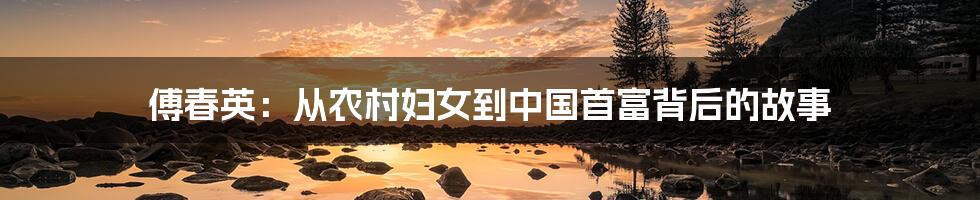 傅春英:从农村妇女到中国首富背后的故事