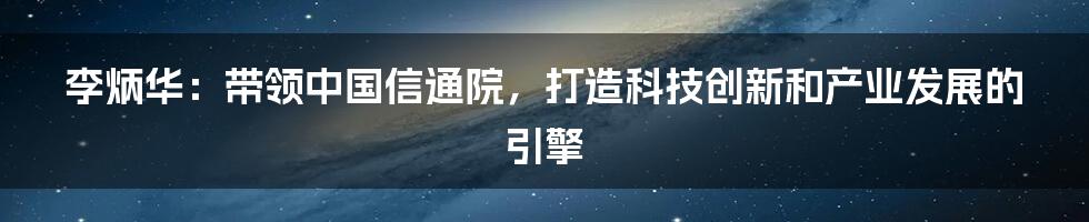 李炳华：带领中国信通院，打造科技创新和产业发展的引擎