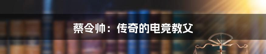 蔡令帅:传奇的电竞教父