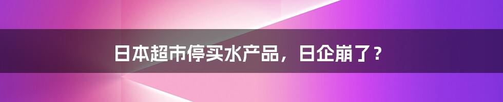 日本超市停买水产品,日企崩了?