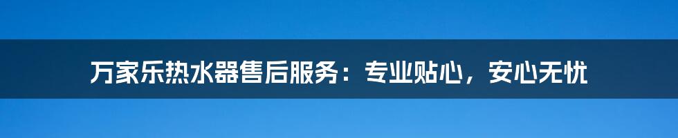 万家乐热水器售后服务:专业贴心,安心无忧