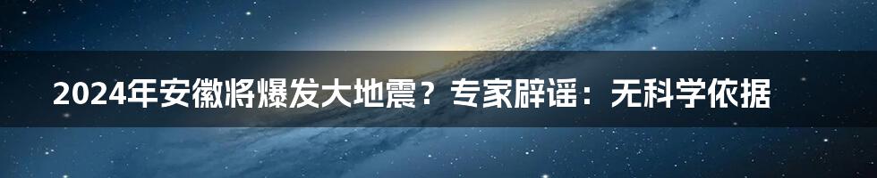 2024年安徽将爆发大地震?专家辟谣:无科学依据