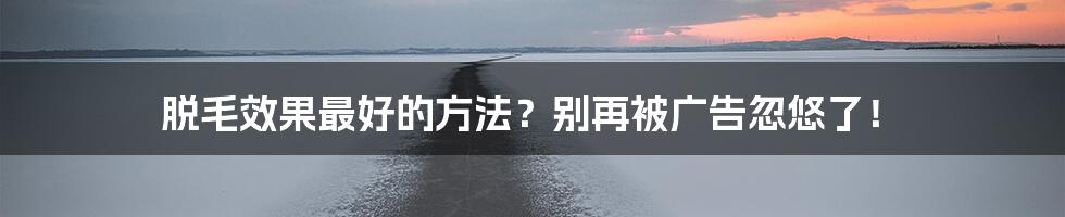 脱毛效果最好的方法?别再被广告忽悠了!
