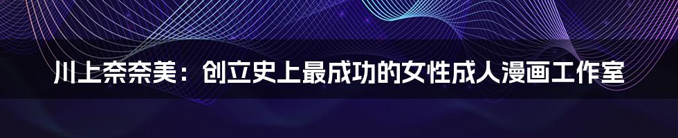 川上奈奈美:创立史上最成功的女性成人漫画工作室