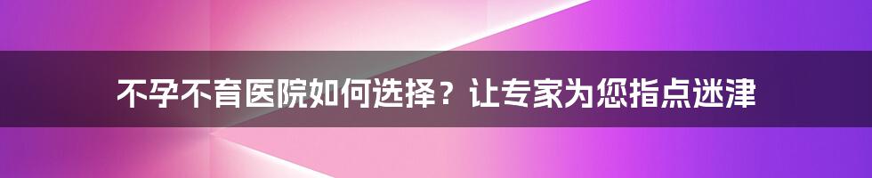 不孕不育医院如何选择?让专家为您指点迷津