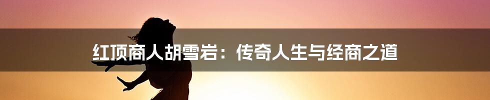 红顶商人胡雪岩:传奇人生与经商之道
