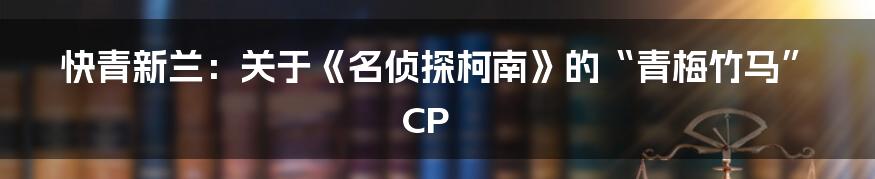 快青新兰:关于《名侦探柯南》的“青梅竹马”CP