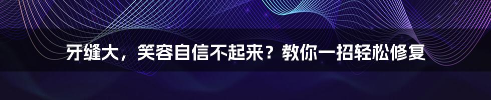 牙缝大，笑容自信不起来？教你一招轻松修复