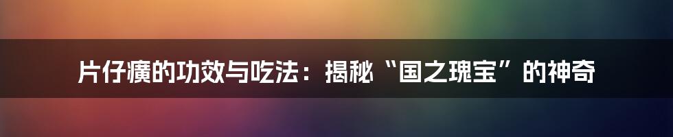 片仔癀的功效与吃法:揭秘“国之瑰宝”的神奇