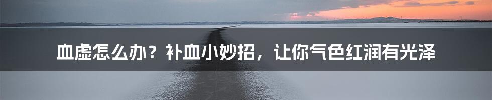 血虚怎么办?补血小妙招,让你气色红润有光泽