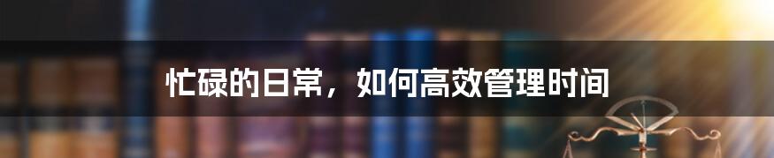 忙碌的日常,如何高效管理时间