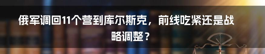俄军调回11个营到库尔斯克,前线吃紧还是战略调整?