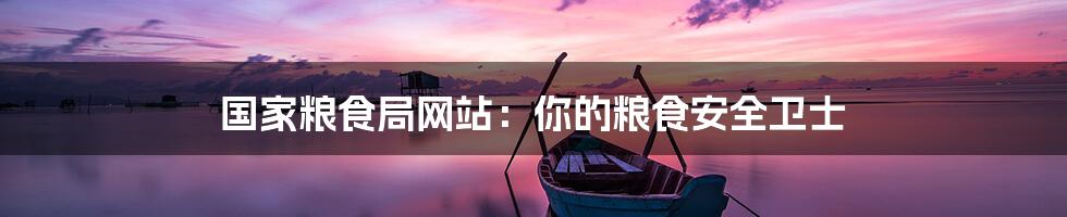 国家粮食局网站:你的粮食安全卫士