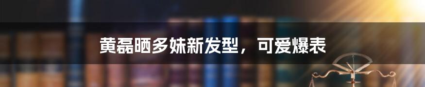 黄磊晒多妹新发型,可爱爆表