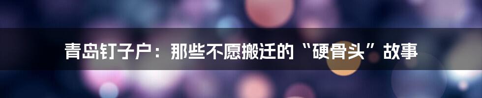 青岛钉子户:那些不愿搬迁的“硬骨头”故事