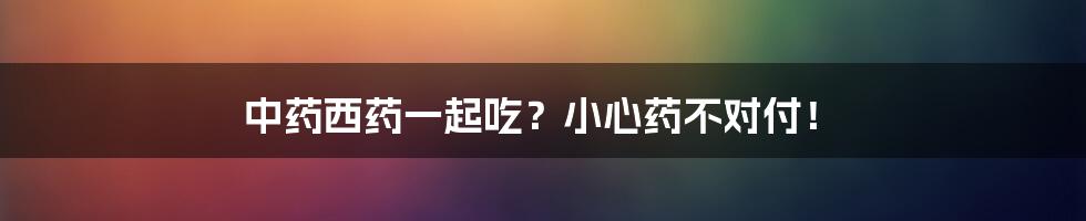 中药西药一起吃?小心药不对付!