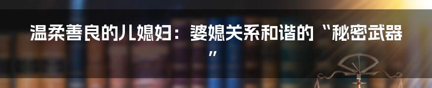 温柔善良的儿媳妇:婆媳关系和谐的“秘密武器”