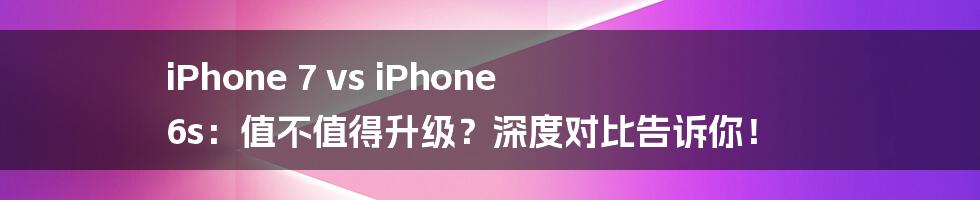 iPhone 7 vs iPhone 6s:值不值得升级?深度对比告诉你!