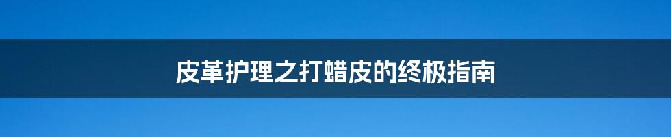 皮革护理之打蜡皮的终极指南