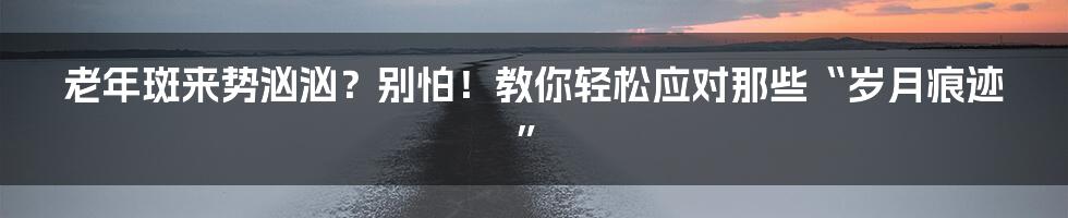老年斑来势汹汹?别怕!教你轻松应对那些“岁月痕迹”