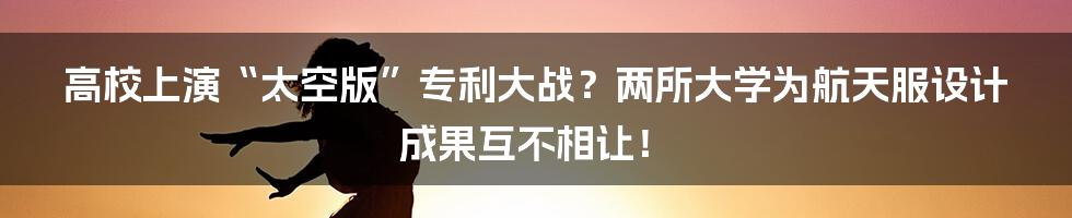 高校上演“太空版”专利大战?两所大学为航天服设计成果互不相让!