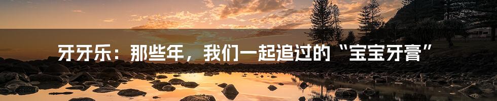 牙牙乐:那些年,我们一起追过的“宝宝牙膏”