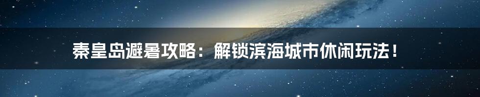 秦皇岛避暑攻略:解锁滨海城市休闲玩法!