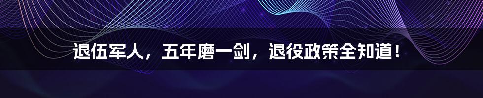 退伍军人,五年磨一剑,退役政策全知道!