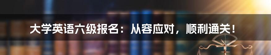 大学英语六级报名:从容应对,顺利通关!
