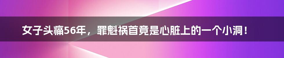 女子头痛56年,罪魁祸首竟是心脏上的一个小洞!