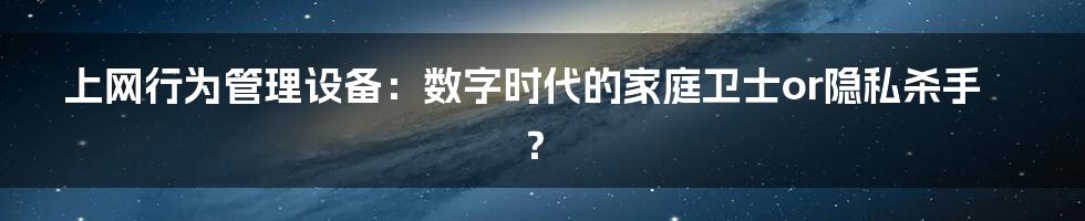 上网行为管理设备:数字时代的家庭卫士or隐私杀手?
