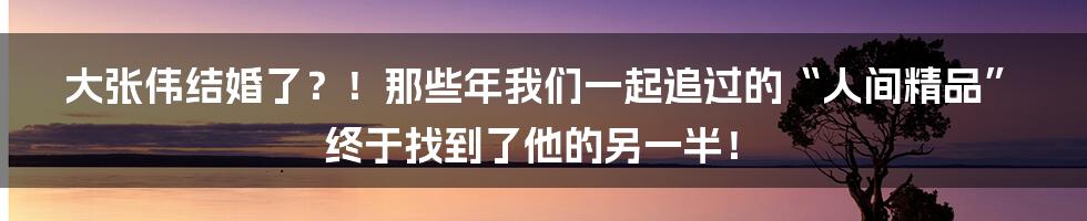大张伟结婚了?!那些年我们一起追过的“人间精品”终于找到了他的另一半!