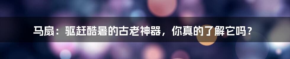 马扇:驱赶酷暑的古老神器,你真的了解它吗?