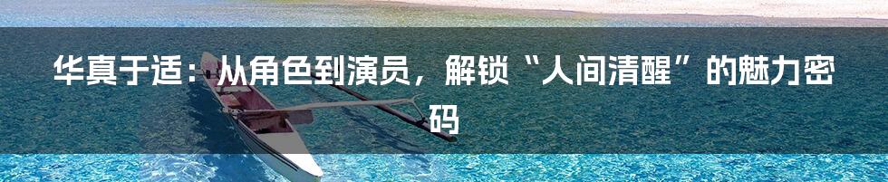 华真于适:从角色到演员,解锁“人间清醒”的魅力密码